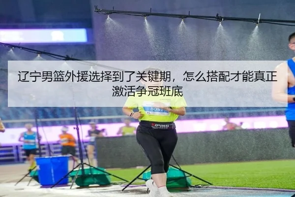 辽宁男篮外援选择到了关键期，怎么搭配才能真正激活争冠班底